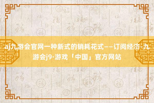 aj九游会官网一种新式的销耗花式——订阅经济-九游会j9·游戏「中国」官方网站