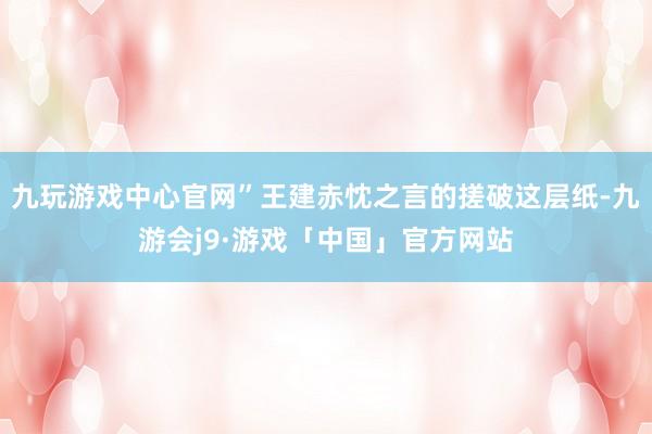 九玩游戏中心官网”王建赤忱之言的搓破这层纸-九游会j9·游戏「中国」官方网站