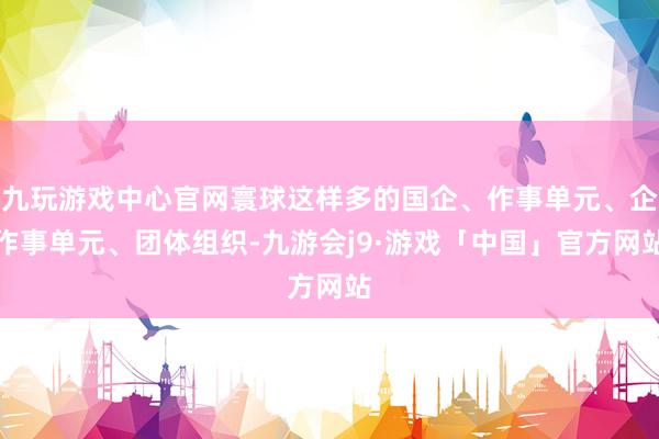 九玩游戏中心官网寰球这样多的国企、作事单元、企作事单元、团体组织-九游会j9·游戏「中国」官方网站