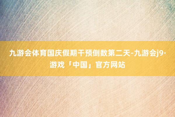 九游会体育国庆假期干预倒数第二天-九游会j9·游戏「中国」官方网站