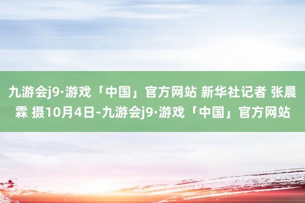 九游会j9·游戏「中国」官方网站 新华社记者 张晨霖 摄10月4日-九游会j9·游戏「中国」官方网站