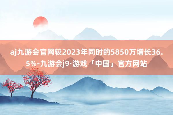 aj九游会官网较2023年同时的5850万增长36.5%-九游会j9·游戏「中国」官方网站