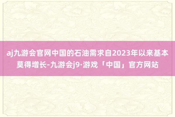 aj九游会官网中国的石油需求自2023年以来基本莫得增长-九游会j9·游戏「中国」官方网站