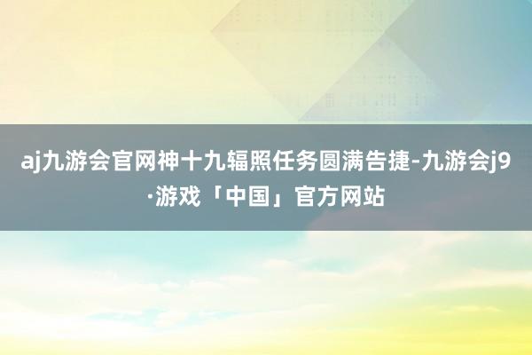 aj九游会官网神十九辐照任务圆满告捷-九游会j9·游戏「中国」官方网站