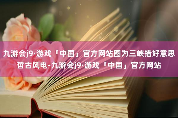 九游会j9·游戏「中国」官方网站图为三峡措好意思哲古风电-九游会j9·游戏「中国」官方网站