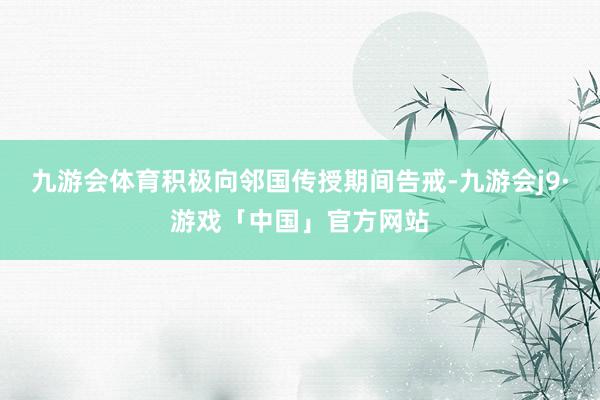 九游会体育积极向邻国传授期间告戒-九游会j9·游戏「中国」官方网站