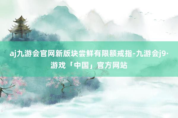 aj九游会官网新版块尝鲜有限额戒指-九游会j9·游戏「中国」官方网站