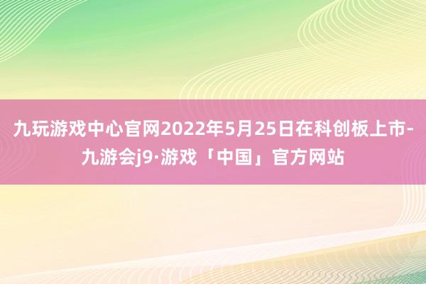 九玩游戏中心官网2022年5月25日在科创板上市-九游会j9·游戏「中国」官方网站