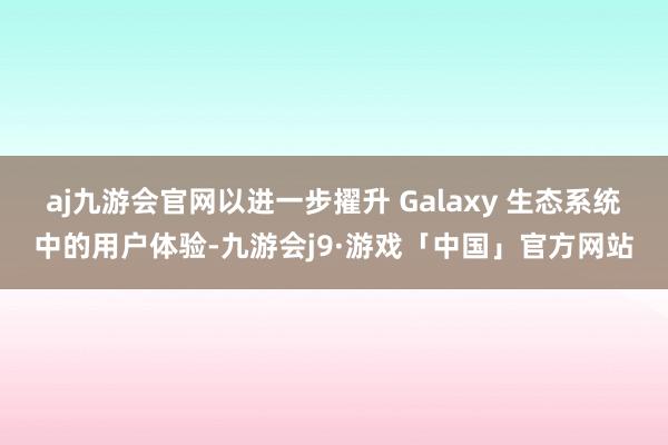 aj九游会官网以进一步擢升 Galaxy 生态系统中的用户体验-九游会j9·游戏「中国」官方网站