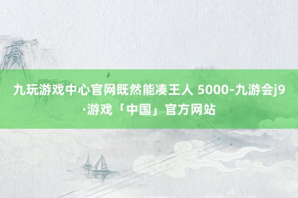 九玩游戏中心官网既然能凑王人 5000-九游会j9·游戏「中国」官方网站