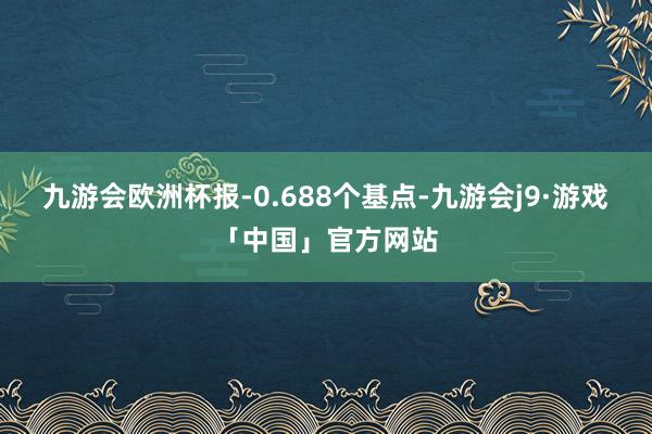 九游会欧洲杯报-0.688个基点-九游会j9·游戏「中国」官方网站