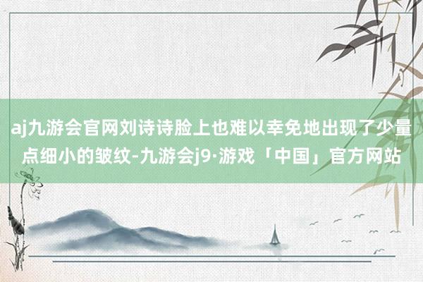 aj九游会官网刘诗诗脸上也难以幸免地出现了少量点细小的皱纹-九游会j9·游戏「中国」官方网站