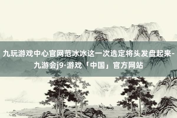 九玩游戏中心官网范冰冰这一次选定将头发盘起来-九游会j9·游戏「中国」官方网站