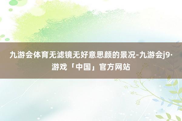 九游会体育无滤镜无好意思颜的景况-九游会j9·游戏「中国」官方网站