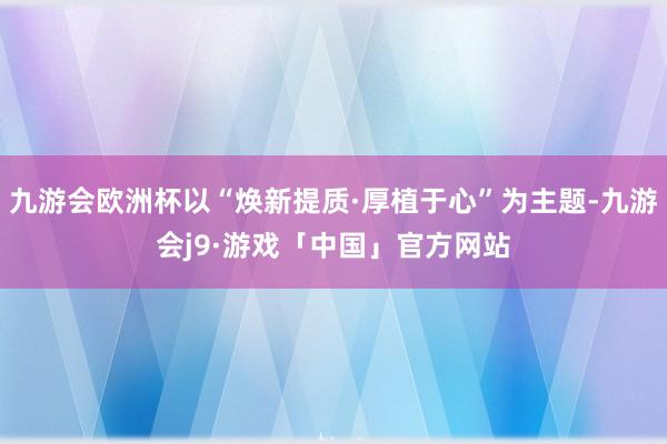 九游会欧洲杯以“焕新提质·厚植于心”为主题-九游会j9·游戏「中国」官方网站