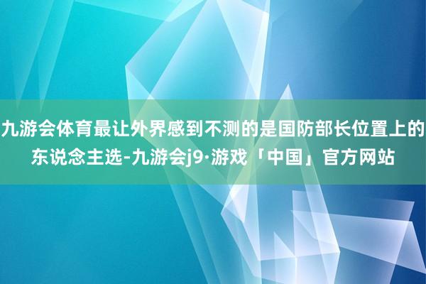 九游会体育最让外界感到不测的是国防部长位置上的东说念主选-九游会j9·游戏「中国」官方网站