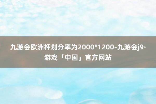 九游会欧洲杯划分率为2000*1200-九游会j9·游戏「中国」官方网站