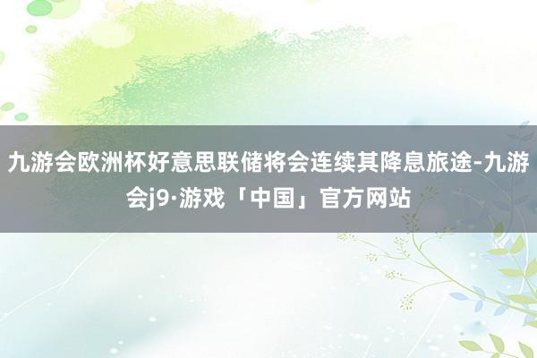 九游会欧洲杯好意思联储将会连续其降息旅途-九游会j9·游戏「中国」官方网站