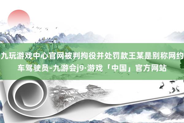 九玩游戏中心官网被判拘役并处罚款王某是别称网约车驾驶员-九游会j9·游戏「中国」官方网站