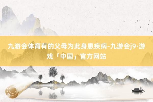 九游会体育有的父母为此身患疾病-九游会j9·游戏「中国」官方网站