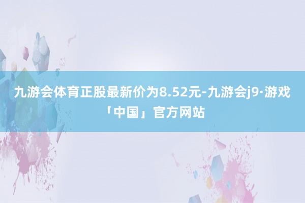 九游会体育正股最新价为8.52元-九游会j9·游戏「中国」官方网站