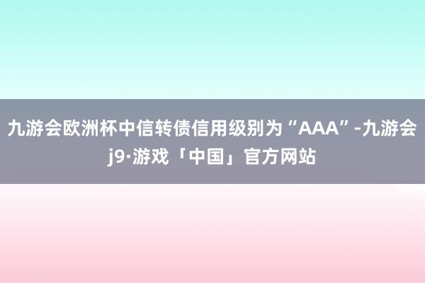 九游会欧洲杯中信转债信用级别为“AAA”-九游会j9·游戏「中国」官方网站