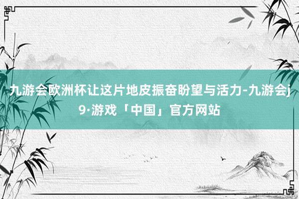 九游会欧洲杯让这片地皮振奋盼望与活力-九游会j9·游戏「中国」官方网站