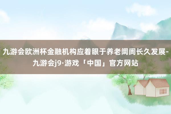 九游会欧洲杯金融机构应着眼于养老阛阓长久发展-九游会j9·游戏「中国」官方网站