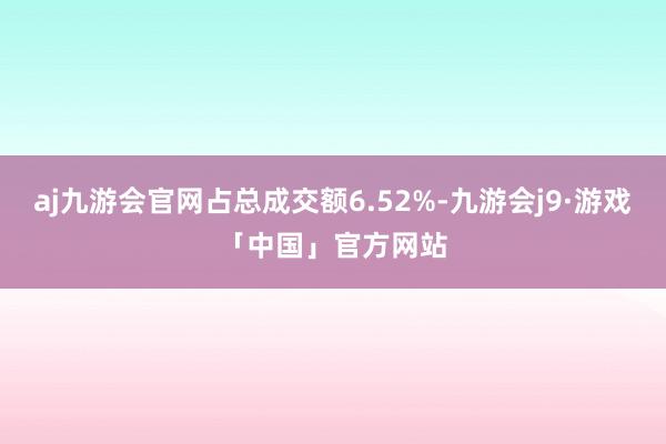 aj九游会官网占总成交额6.52%-九游会j9·游戏「中国」官方网站