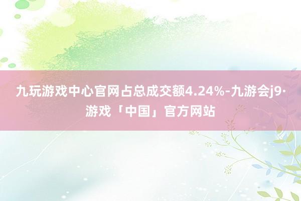 九玩游戏中心官网占总成交额4.24%-九游会j9·游戏「中国」官方网站