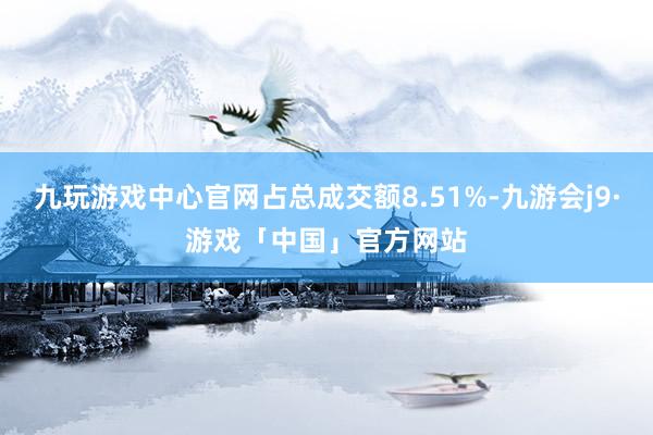 九玩游戏中心官网占总成交额8.51%-九游会j9·游戏「中国」官方网站