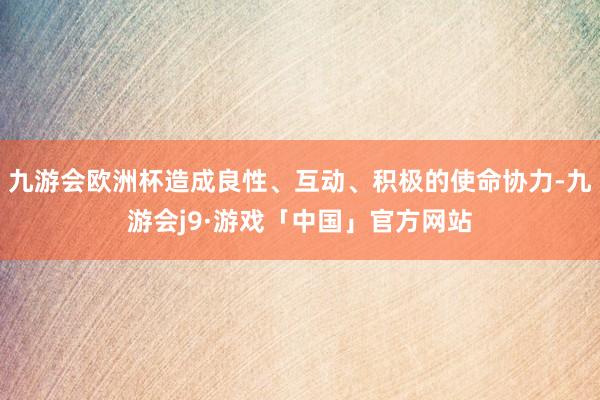 九游会欧洲杯造成良性、互动、积极的使命协力-九游会j9·游戏「中国」官方网站