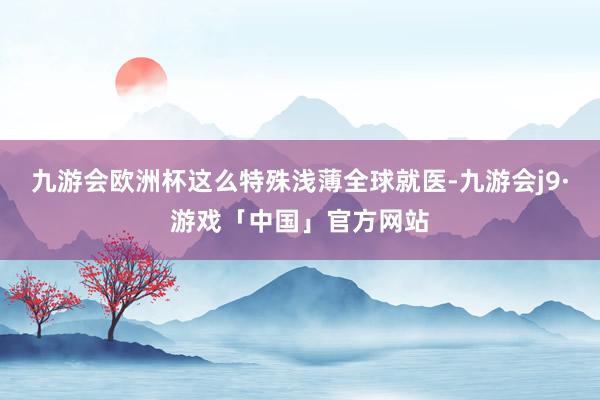 九游会欧洲杯这么特殊浅薄全球就医-九游会j9·游戏「中国」官方网站