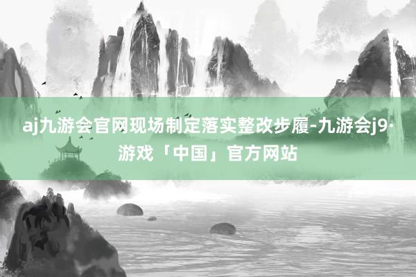 aj九游会官网现场制定落实整改步履-九游会j9·游戏「中国」官方网站