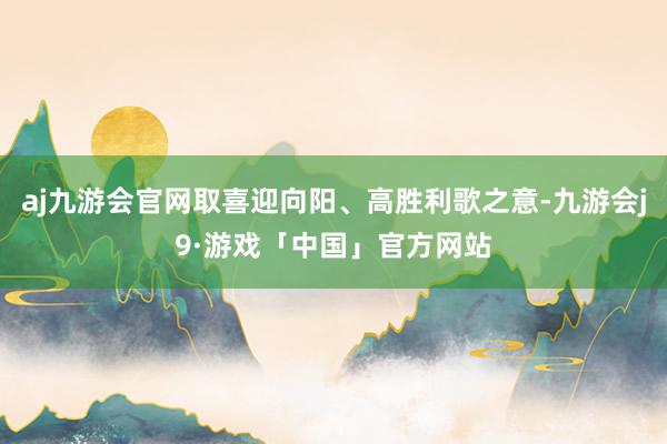 aj九游会官网取喜迎向阳、高胜利歌之意-九游会j9·游戏「中国」官方网站