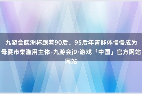 九游会欧洲杯跟着90后、95后年青群体慢慢成为母婴市集滥用主体-九游会j9·游戏「中国」官方网站