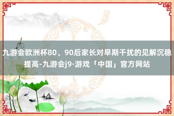 九游会欧洲杯80、90后家长对早期干扰的见解沉稳提高-九游会j9·游戏「中国」官方网站