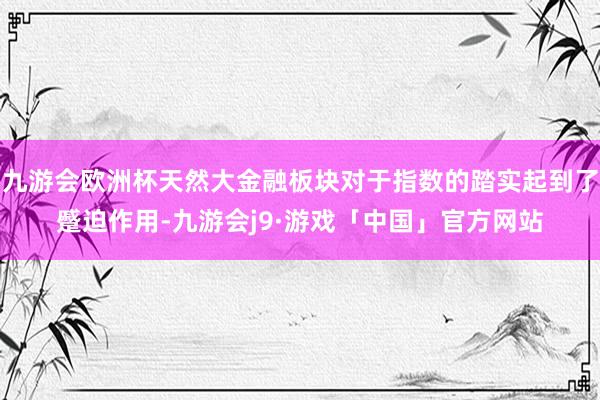 九游会欧洲杯天然大金融板块对于指数的踏实起到了蹙迫作用-九游会j9·游戏「中国」官方网站