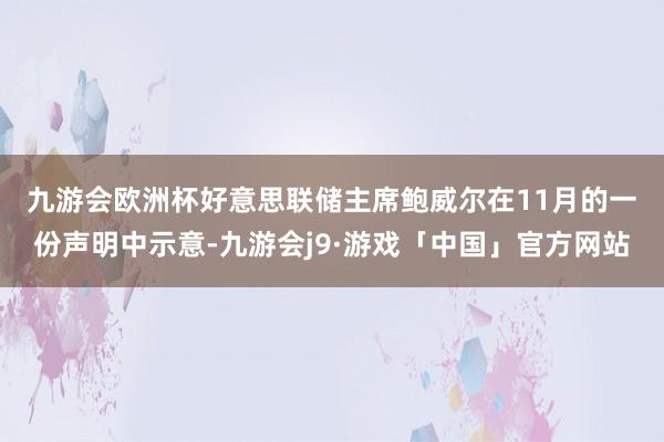 九游会欧洲杯　　好意思联储主席鲍威尔在11月的一份声明中示意-九游会j9·游戏「中国」官方网站