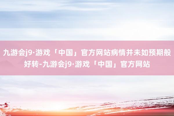 九游会j9·游戏「中国」官方网站病情并未如预期般好转-九游会j9·游戏「中国」官方网站