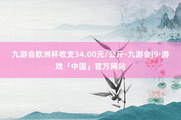 九游会欧洲杯收支34.00元/公斤-九游会j9·游戏「中国」官方网站