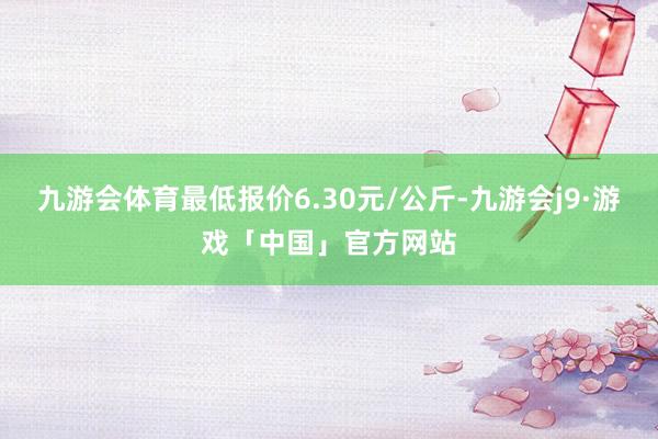 九游会体育最低报价6.30元/公斤-九游会j9·游戏「中国」官方网站