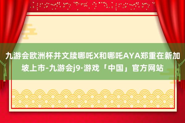 九游会欧洲杯并文牍哪吒X和哪吒AYA郑重在新加坡上市-九游会j9·游戏「中国」官方网站