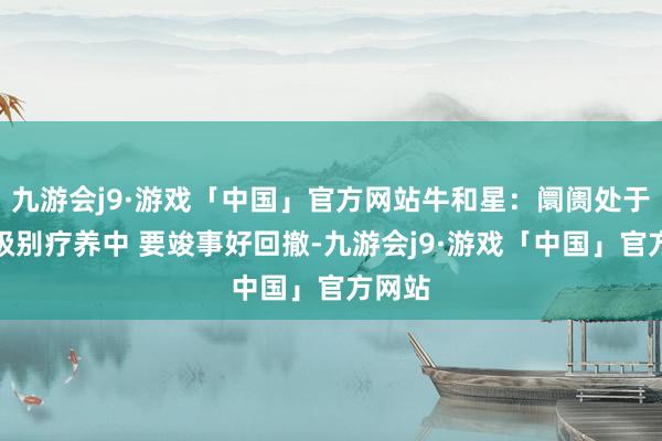 九游会j9·游戏「中国」官方网站牛和星：阛阓处于周线级别疗养中 要竣事好回撤-九游会j9·游戏「中国」官方网站