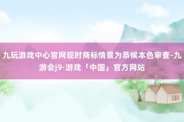 九玩游戏中心官网现时商标情景为恭候本色审查-九游会j9·游戏「中国」官方网站