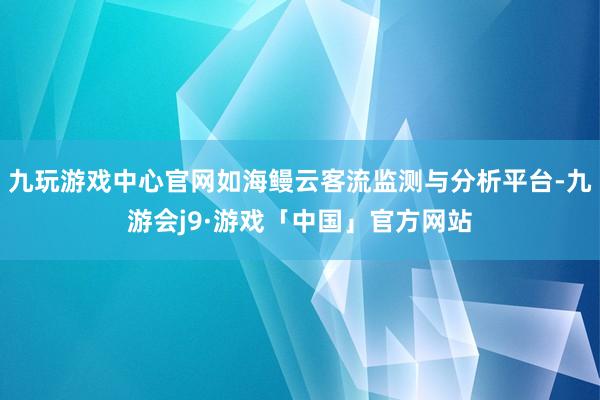 九玩游戏中心官网如海鳗云客流监测与分析平台-九游会j9·游戏「中国」官方网站