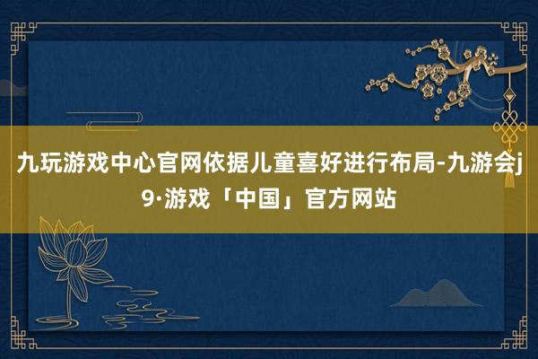 九玩游戏中心官网依据儿童喜好进行布局-九游会j9·游戏「中国」官方网站