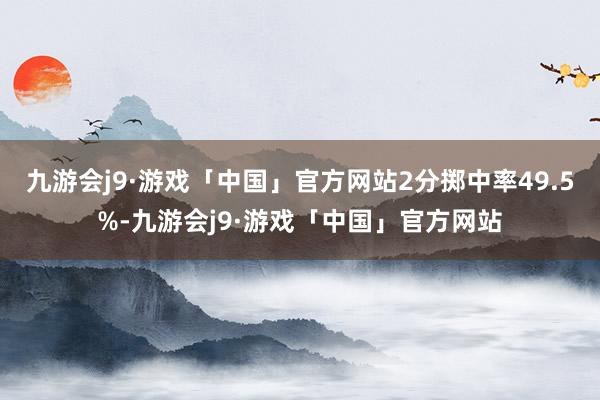 九游会j9·游戏「中国」官方网站2分掷中率49.5%-九游会j9·游戏「中国」官方网站