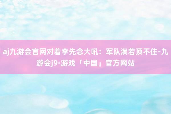 aj九游会官网对着李先念大吼：军队淌若顶不住-九游会j9·游戏「中国」官方网站