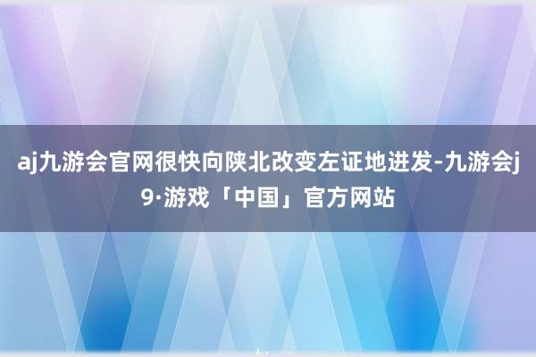 aj九游会官网很快向陕北改变左证地进发-九游会j9·游戏「中国」官方网站